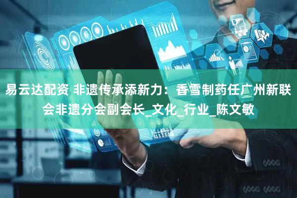 易云达配资 非遗传承添新力：香雪制药任广州新联会非遗分会副会长_文化_行业_陈文敏