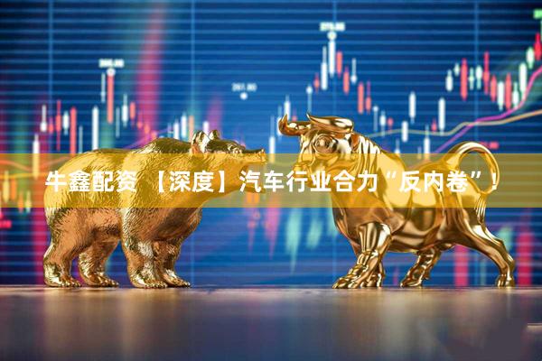 牛鑫配资 【深度】汽车行业合力“反内卷”！