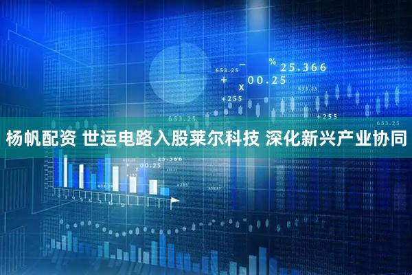 杨帆配资 世运电路入股莱尔科技 深化新兴产业协同