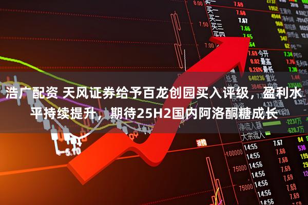 浩广配资 天风证券给予百龙创园买入评级，盈利水平持续提升，期待25H2国内阿洛酮糖成长