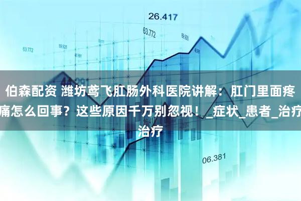 伯森配资 潍坊鸢飞肛肠外科医院讲解：肛门里面疼痛怎么回事？这些原因千万别忽视！_症状_患者_治疗