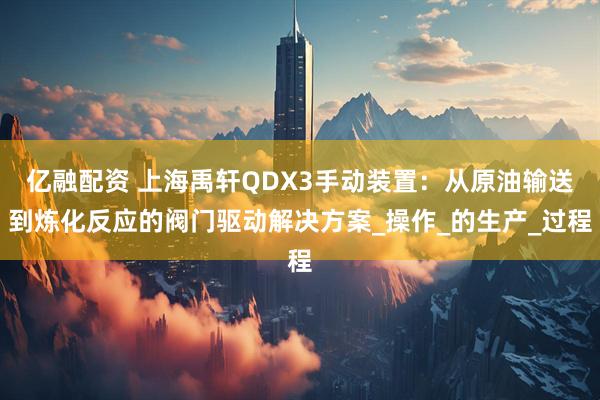 亿融配资 上海禹轩QDX3手动装置：从原油输送到炼化反应的阀门驱动解决方案_操作_的生产_过程