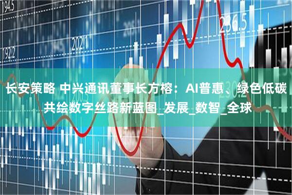 长安策略 中兴通讯董事长方榕：AI普惠、绿色低碳 共绘数字丝路新蓝图_发展_数智_全球