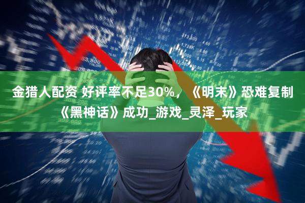 金猎人配资 好评率不足30%，《明末》恐难复制《黑神话》成功_游戏_灵泽_玩家