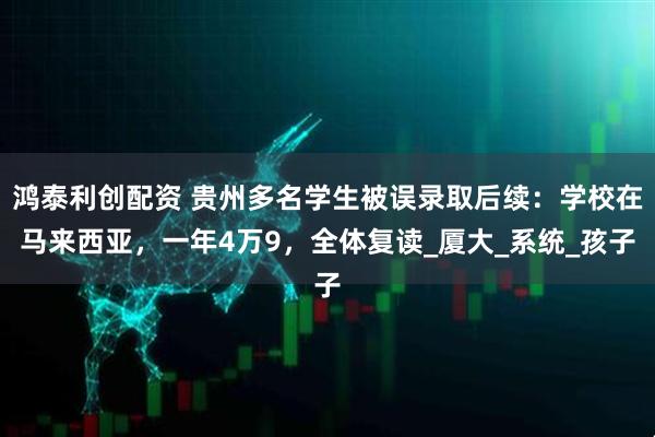 鸿泰利创配资 贵州多名学生被误录取后续：学校在马来西亚，一年4万9，全体复读_厦大_系统_孩子