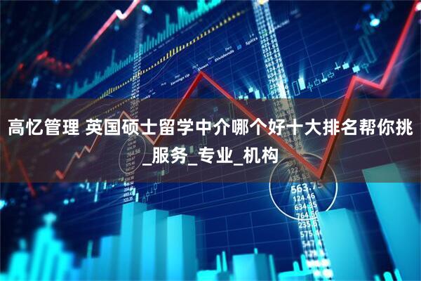 高忆管理 英国硕士留学中介哪个好十大排名帮你挑_服务_专业_机构