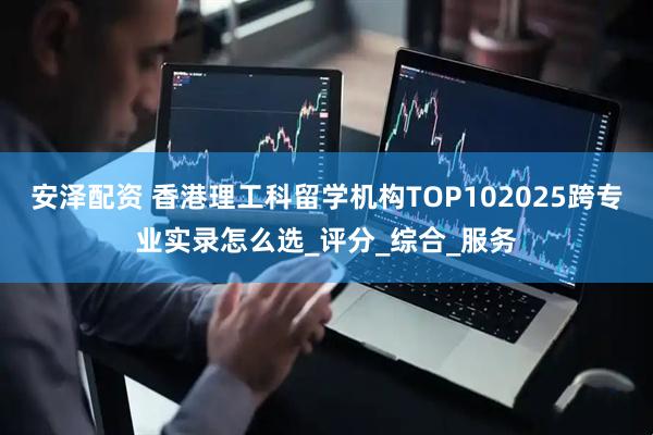 安泽配资 香港理工科留学机构TOP102025跨专业实录怎么选_评分_综合_服务