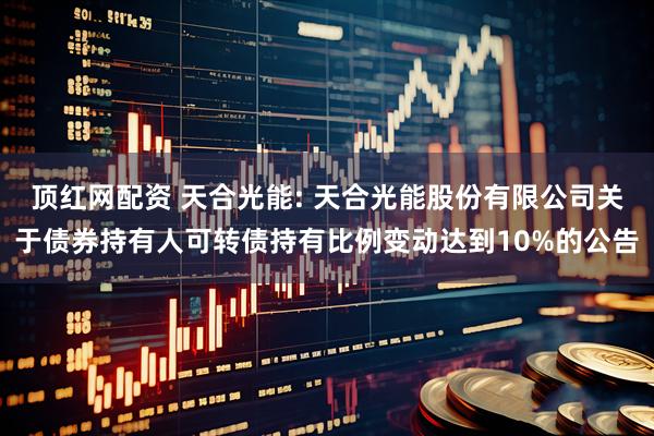 顶红网配资 天合光能: 天合光能股份有限公司关于债券持有人可转债持有比例变动达到10%的公告