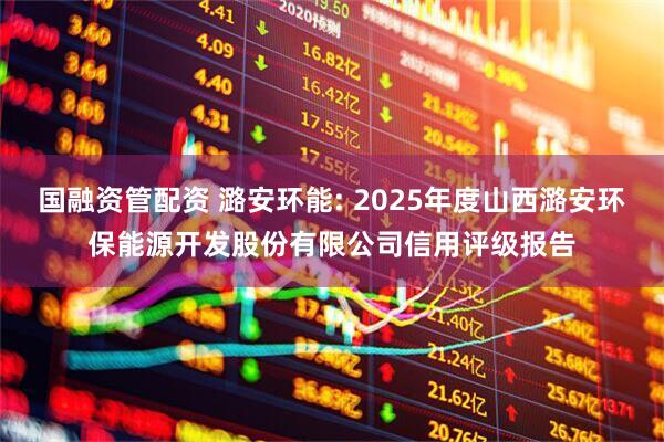 国融资管配资 潞安环能: 2025年度山西潞安环保能源开发股份有限公司信用评级报告