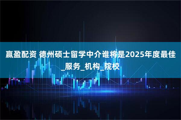 赢盈配资 德州硕士留学中介谁将是2025年度最佳_服务_机构_院校
