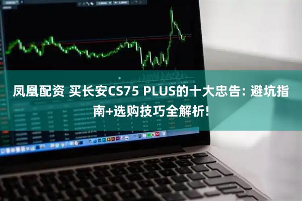 凤凰配资 买长安CS75 PLUS的十大忠告: 避坑指南+选购技巧全解析!