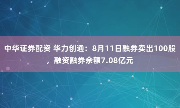 中华证券配资 华力创通：8月11日融券卖出100股，融资融券余额7.08亿元