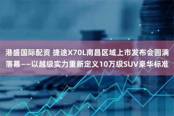 港盛国际配资 捷途X70L南昌区域上市发布会圆满落幕——以越级实力重新定义10万级SUV豪华标准