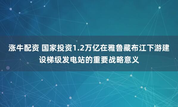 涨牛配资 国家投资1.2万亿在雅鲁藏布江下游建设梯级发电站的重要战略意义