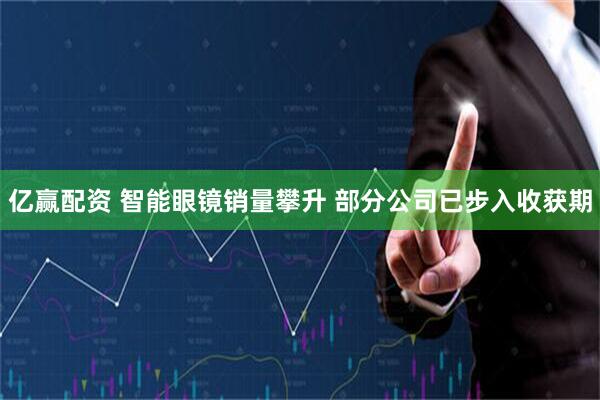 亿赢配资 智能眼镜销量攀升 部分公司已步入收获期