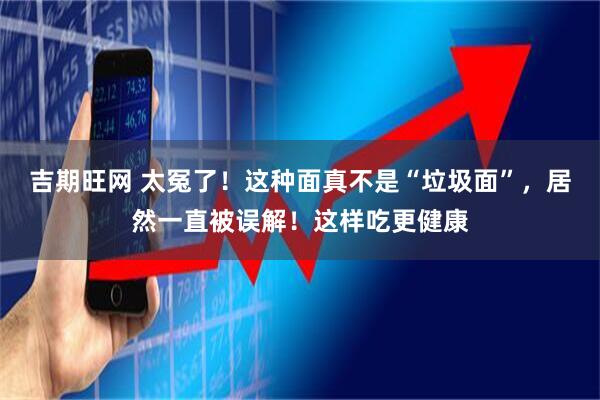 吉期旺网 太冤了！这种面真不是“垃圾面”，居然一直被误解！这样吃更健康