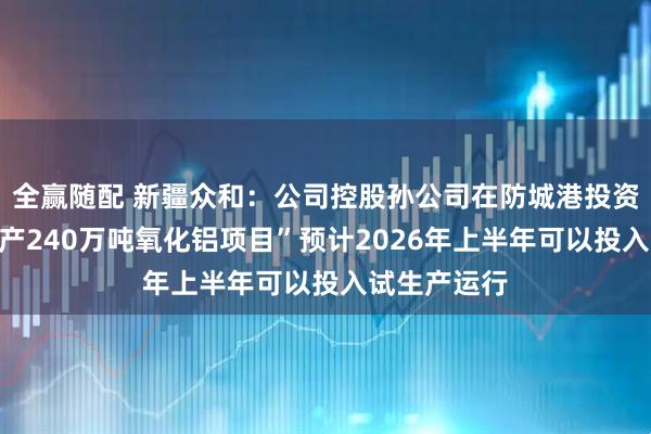 全赢随配 新疆众和：公司控股孙公司在防城港投资建设的“年产240万吨氧化铝项目”预计2026年上半年可以投入试生产运行