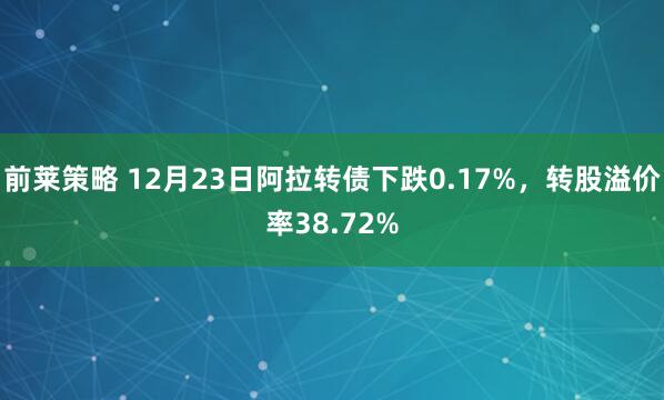 前莱策略 12月23日阿拉转债下跌0.17%，转股溢价率38.72%