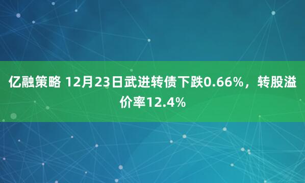 亿融策略 12月23日武进转债下跌0.66%，转股溢价率12.4%