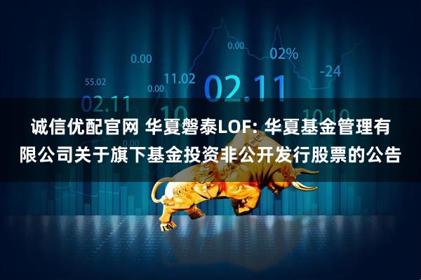 诚信优配官网 华夏磐泰LOF: 华夏基金管理有限公司关于旗下基金投资非公开发行股票的公告
