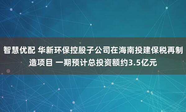 智慧优配 华新环保控股子公司在海南投建保税再制造项目 一期预计总投资额约3.5亿元