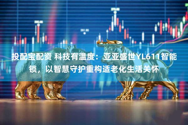 投配宝配资 科技有温度：亚亚盛世YL611智能锁，以智慧守护重构适老化生活关怀